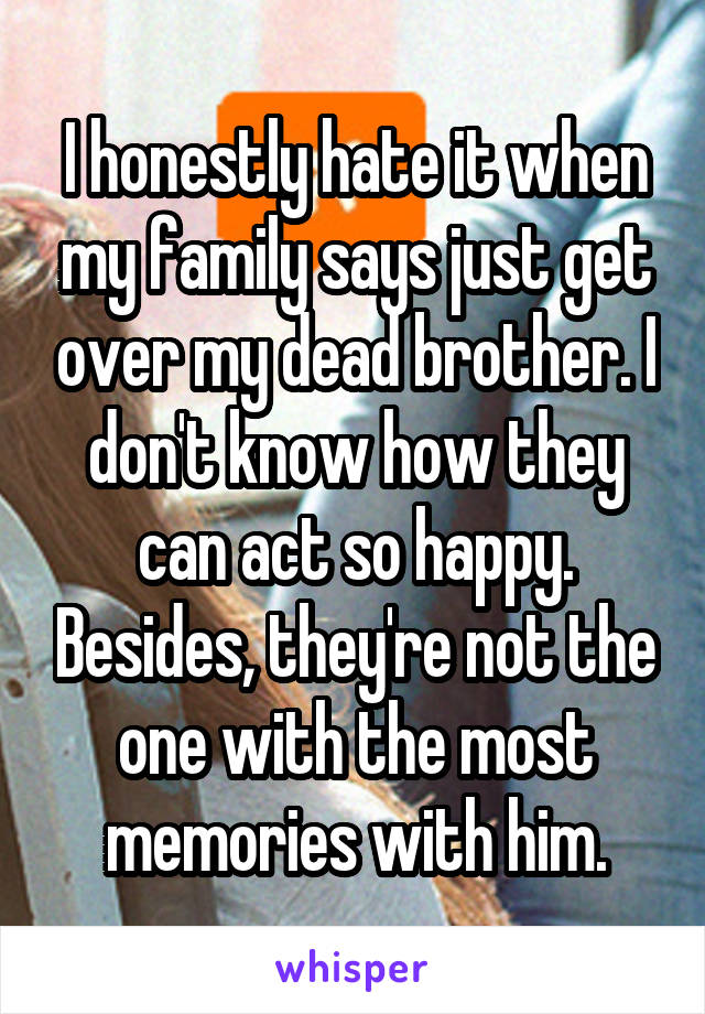 I honestly hate it when my family says just get over my dead brother. I don't know how they can act so happy. Besides, they're not the one with the most memories with him.
