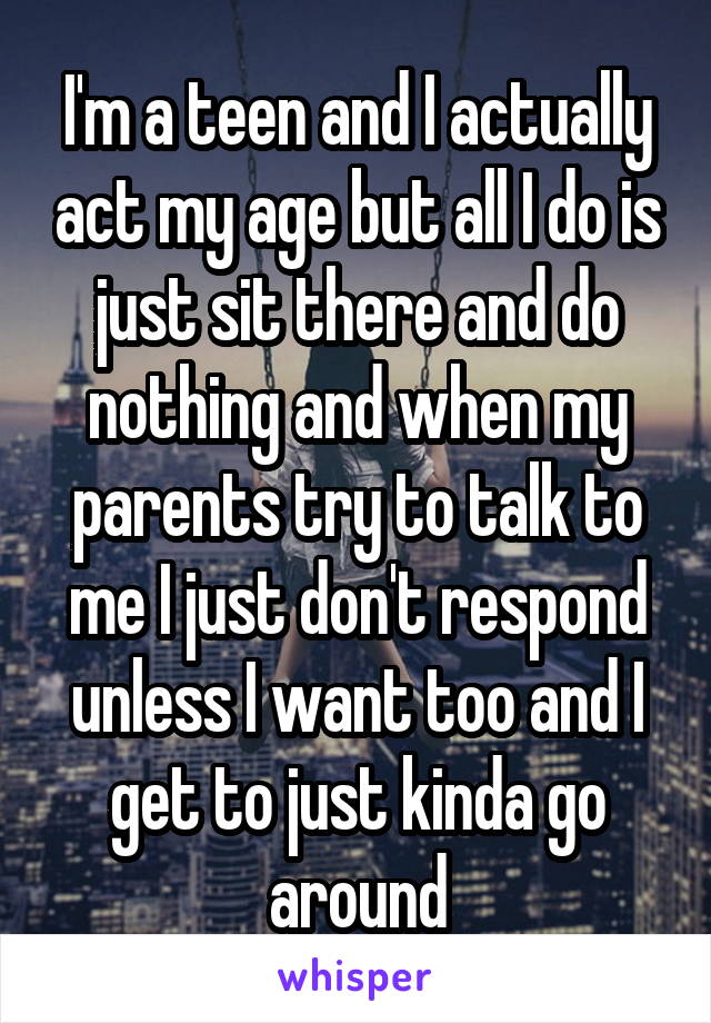I'm a teen and I actually act my age but all I do is just sit there and do nothing and when my parents try to talk to me I just don't respond unless I want too and I get to just kinda go around