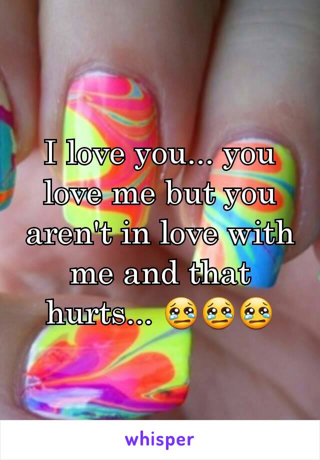 I love you... you love me but you aren't in love with me and that hurts... 😢😢😢