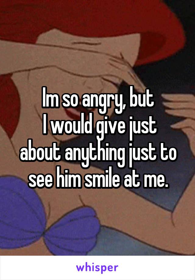 Im so angry, but
 I would give just about anything just to see him smile at me.