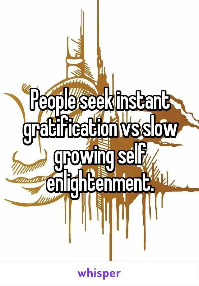 People seek instant gratification vs slow growing self enlightenment.
