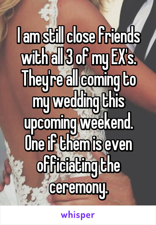 I am still close friends with all 3 of my EX's.
They're all coming to my wedding this upcoming weekend.
One if them is even officiating the ceremony.