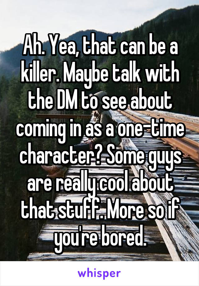 Ah. Yea, that can be a killer. Maybe talk with the DM to see about coming in as a one-time character? Some guys are really cool about that stuff. More so if you're bored.
