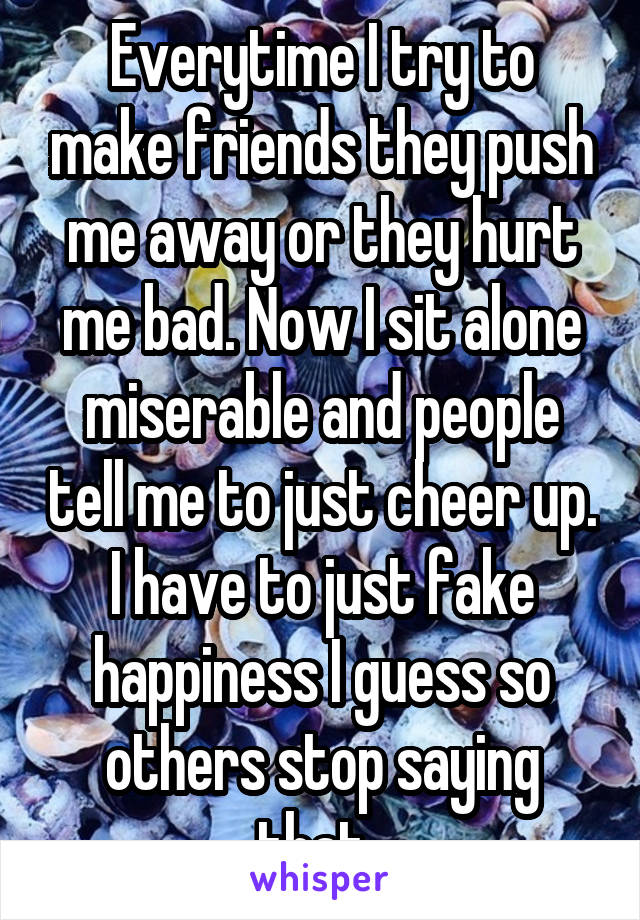 Everytime I try to make friends they push me away or they hurt me bad. Now I sit alone miserable and people tell me to just cheer up. I have to just fake happiness I guess so others stop saying that. 