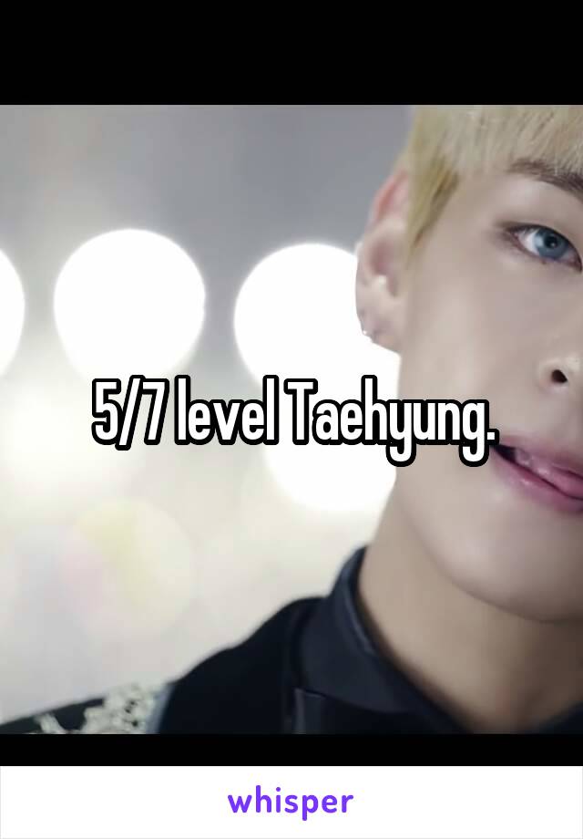 5/7 level Taehyung.