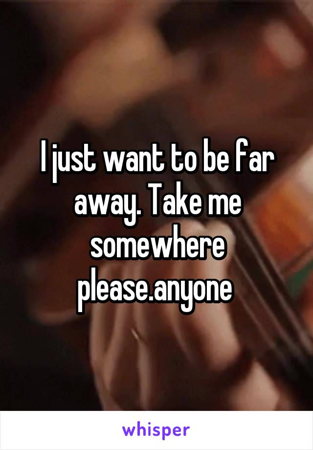 I just want to be far away. Take me somewhere please.anyone 
