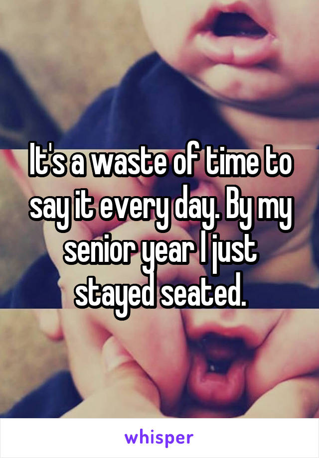 It's a waste of time to say it every day. By my senior year I just stayed seated.