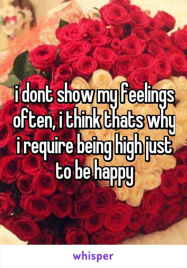 i dont show my feelings often, i think thats why i require being high just to be happy