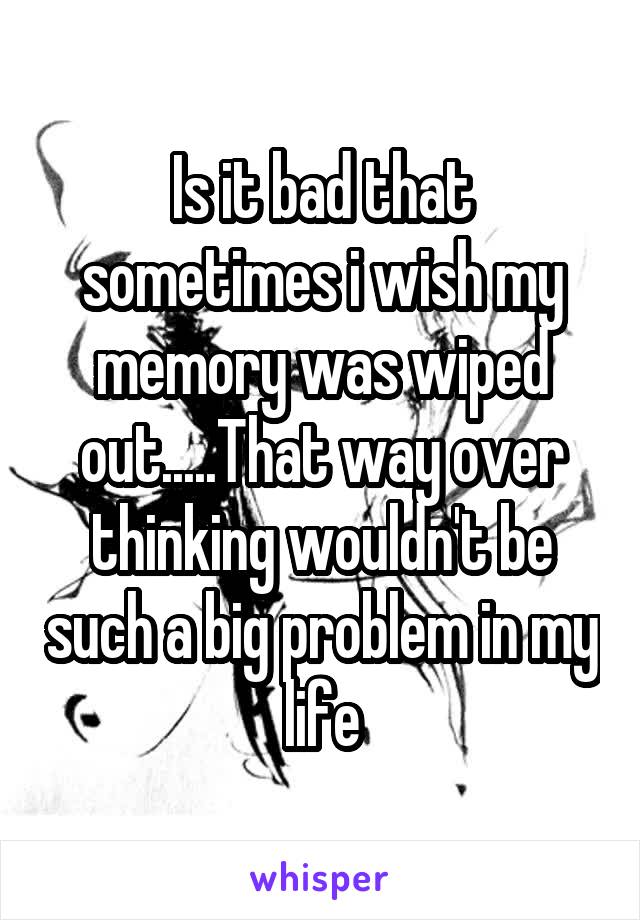Is it bad that sometimes i wish my memory was wiped out.....That way over thinking wouldn't be such a big problem in my life