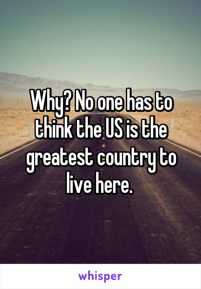 Why? No one has to think the US is the greatest country to live here. 