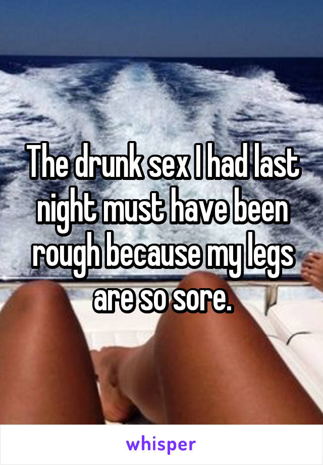 The drunk sex I had last night must have been rough because my legs are so sore.