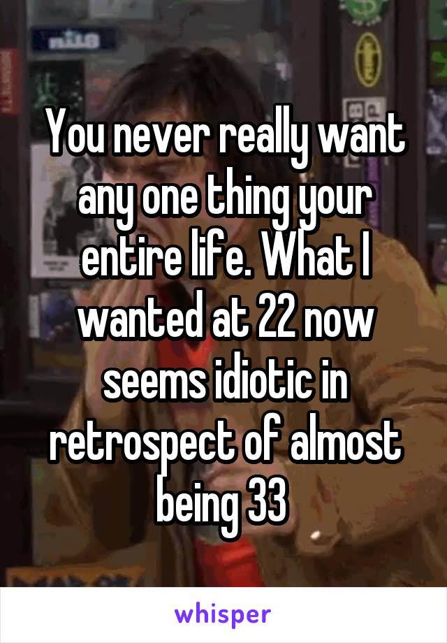You never really want any one thing your entire life. What I wanted at 22 now seems idiotic in retrospect of almost being 33 