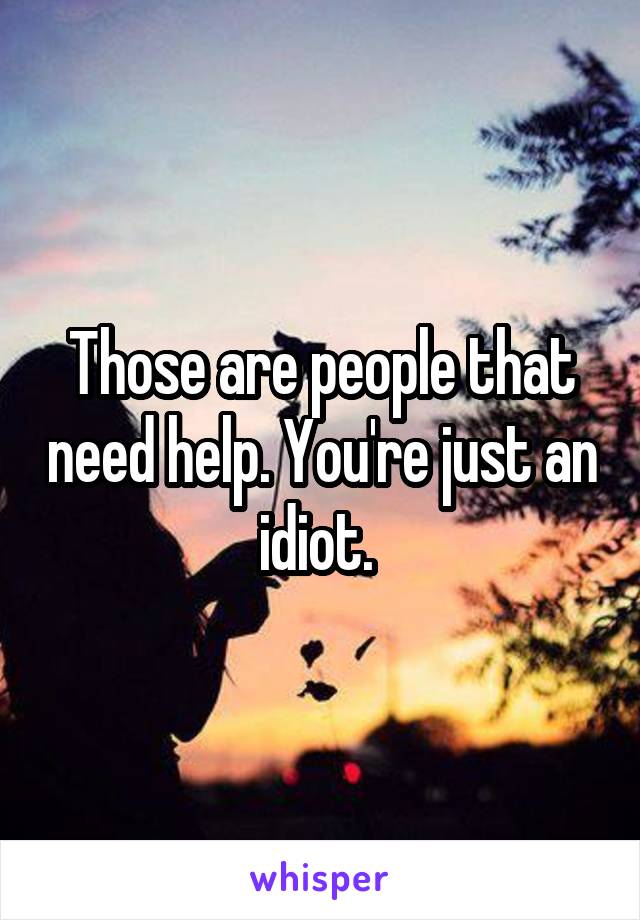 Those are people that need help. You're just an idiot. 
