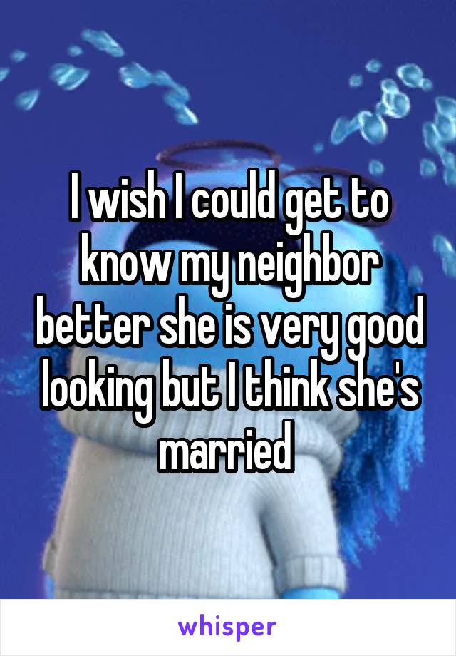 I wish I could get to know my neighbor better she is very good looking but I think she's married 