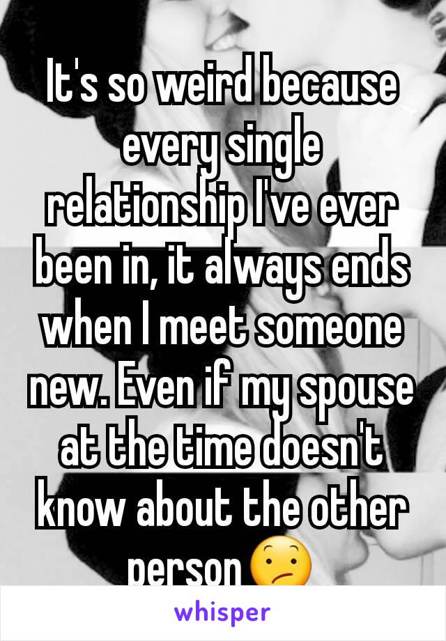 It's so weird because every single relationship I've ever been in, it always ends when I meet someone new. Even if my spouse at the time doesn't know about the other person😕