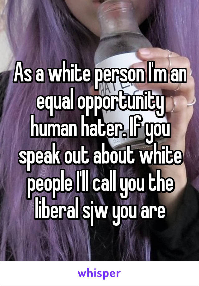 As a white person I'm an equal opportunity human hater. If you speak out about white people I'll call you the liberal sjw you are