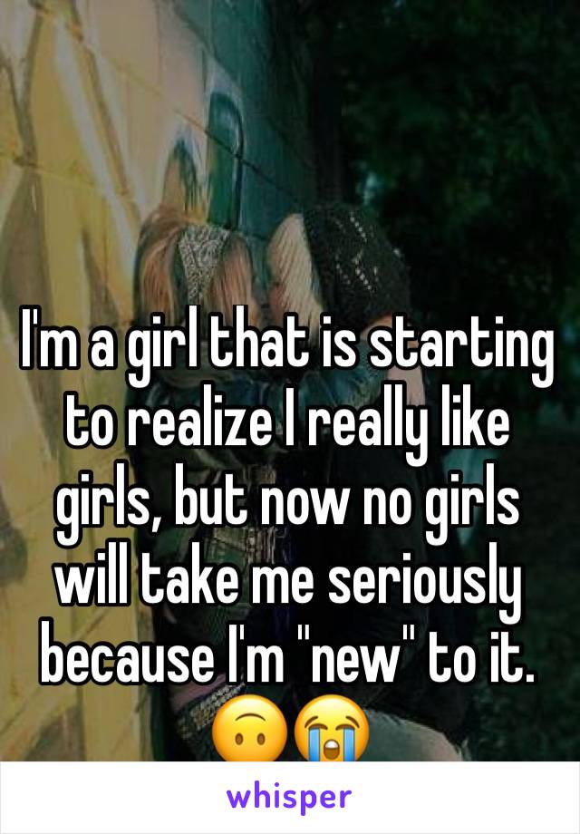 I'm a girl that is starting to realize I really like girls, but now no girls will take me seriously because I'm "new" to it. 🙃😭