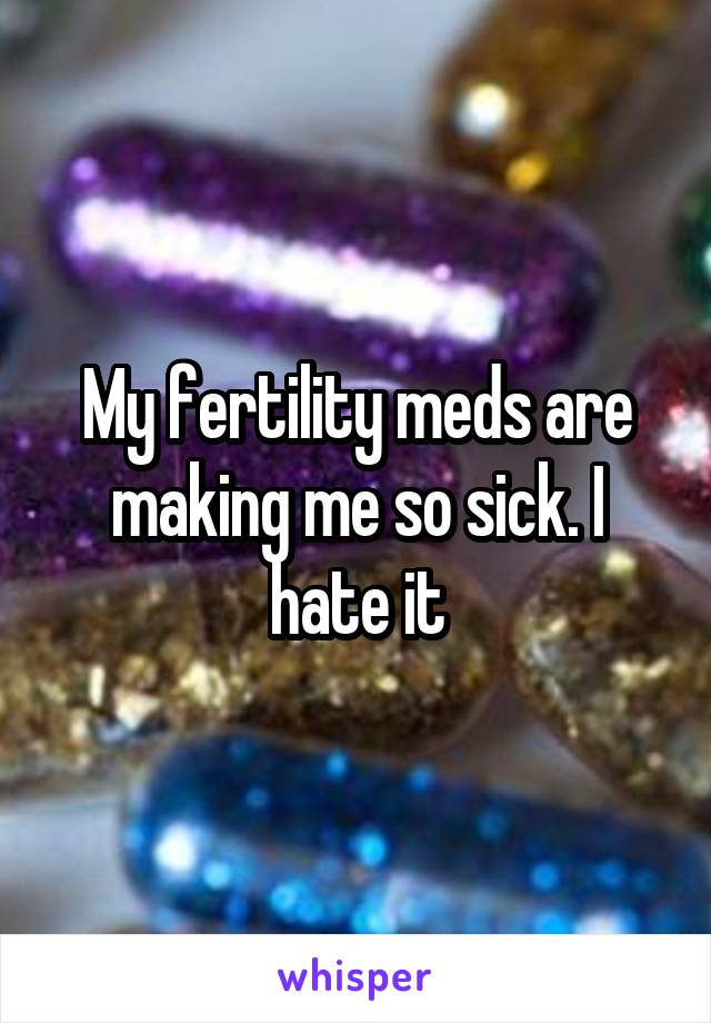 My fertility meds are making me so sick. I hate it