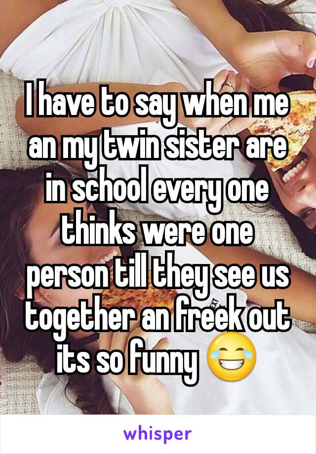 I have to say when me an my twin sister are in school every one thinks were one person till they see us together an freek out its so funny 😂