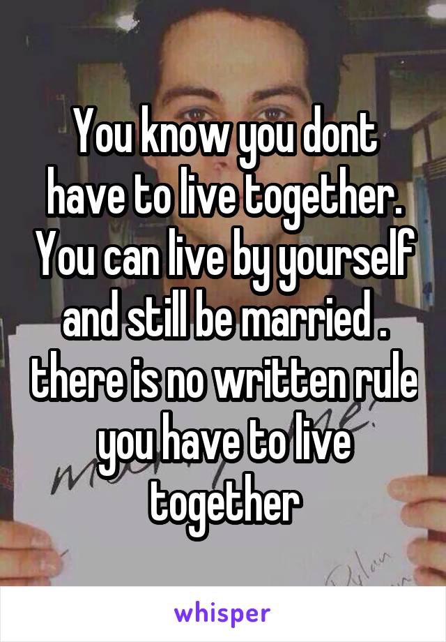 You know you dont have to live together. You can live by yourself and still be married . there is no written rule you have to live together