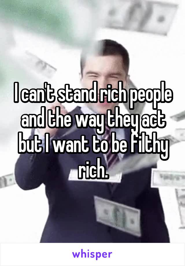 I can't stand rich people and the way they act but I want to be filthy rich.