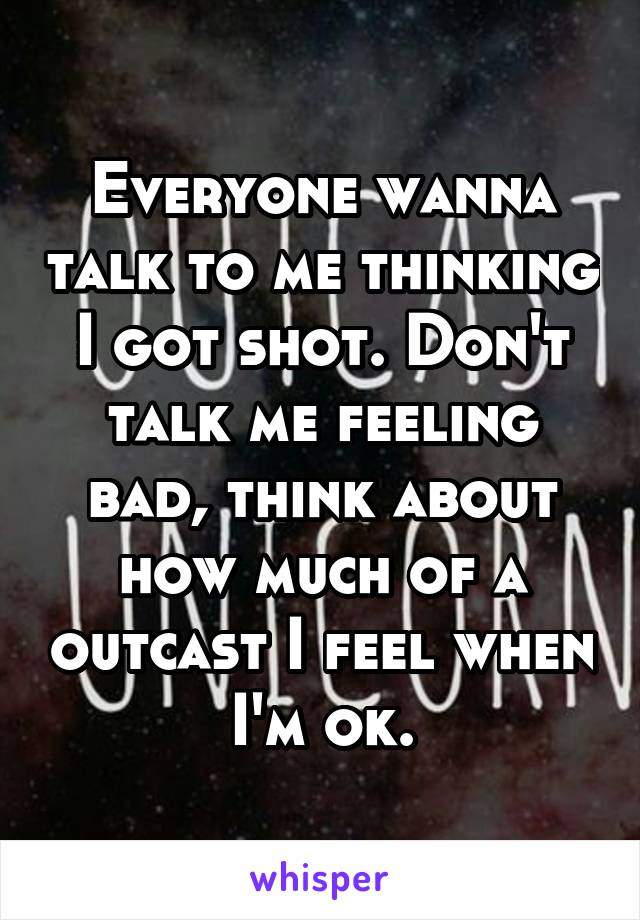 Everyone wanna talk to me thinking I got shot. Don't talk me feeling bad, think about how much of a outcast I feel when I'm ok.