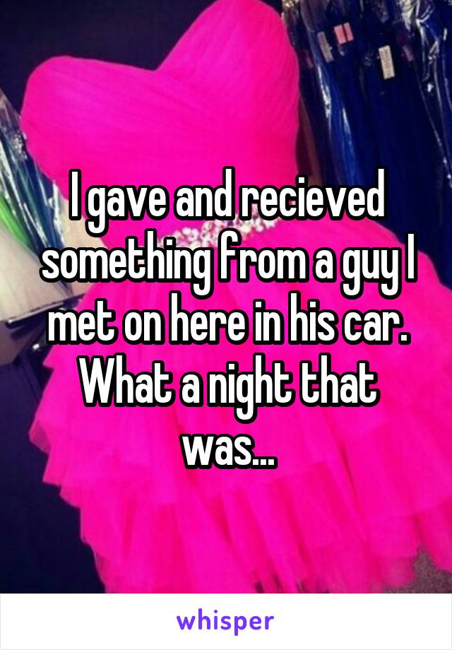 I gave and recieved something from a guy I met on here in his car. What a night that was...