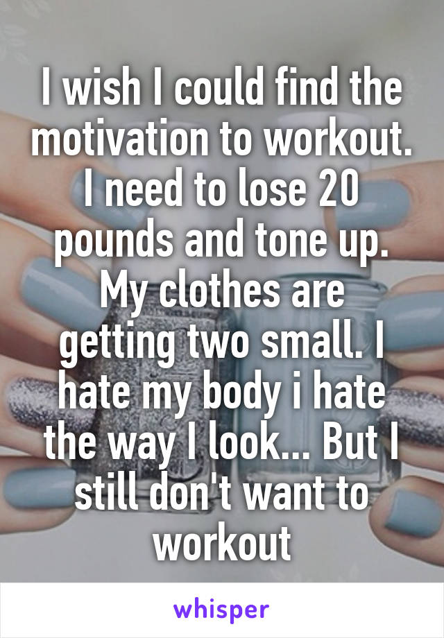 I wish I could find the motivation to workout.
I need to lose 20 pounds and tone up.
My clothes are getting two small. I hate my body i hate the way I look... But I still don't want to workout