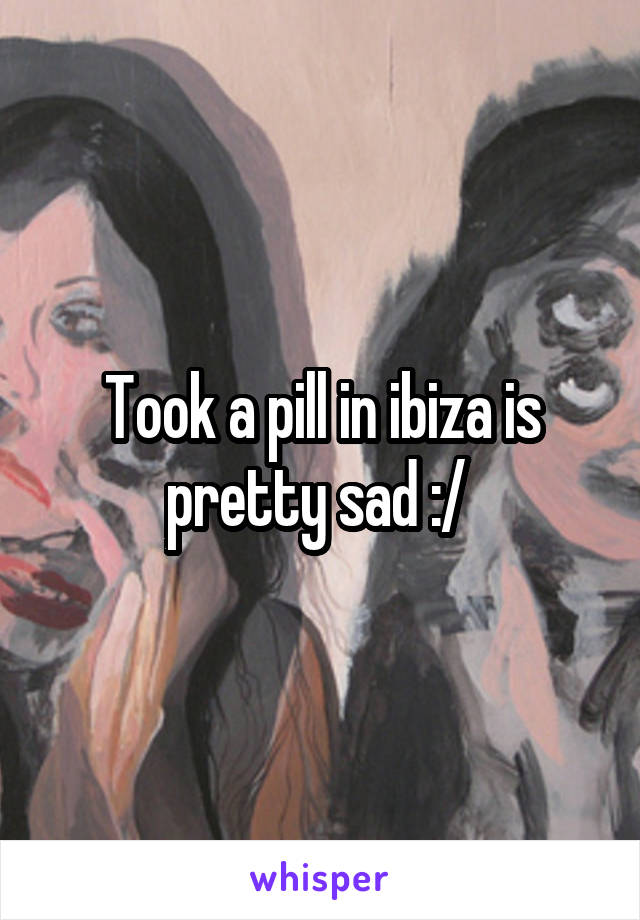 Took a pill in ibiza is pretty sad :/ 