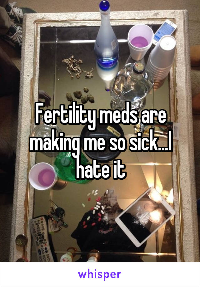 Fertility meds are making me so sick...I hate it