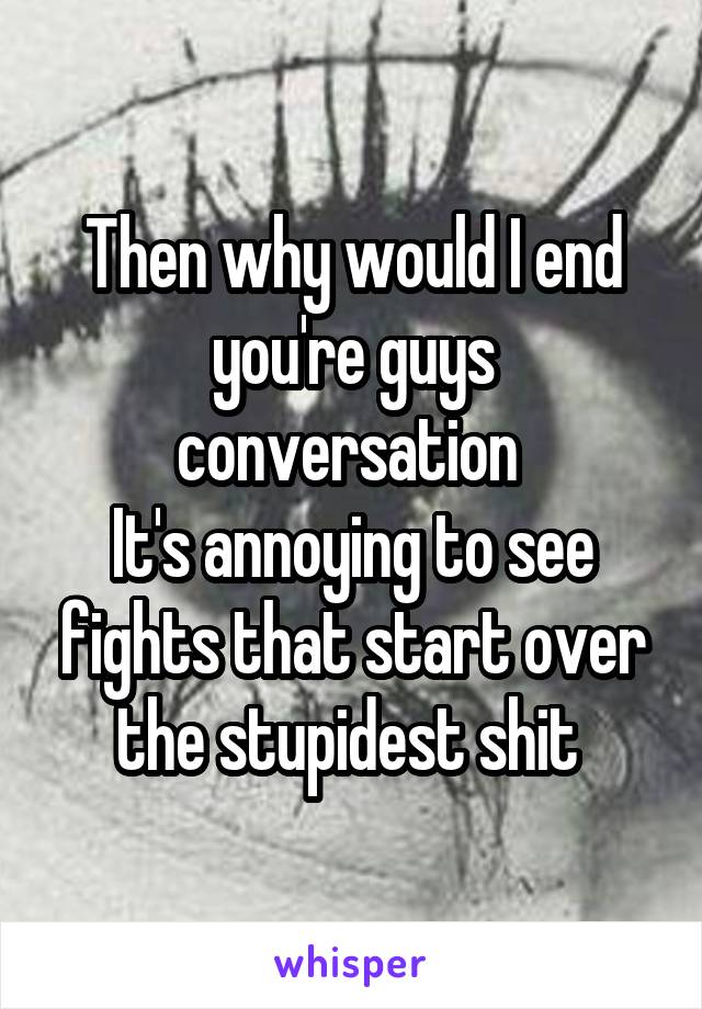 Then why would I end you're guys conversation 
It's annoying to see fights that start over the stupidest shit 