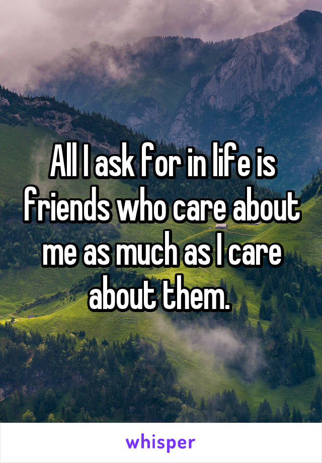 All I ask for in life is friends who care about me as much as I care about them. 
