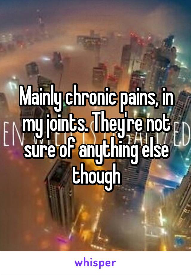 Mainly chronic pains, in my joints. They're not sure of anything else though