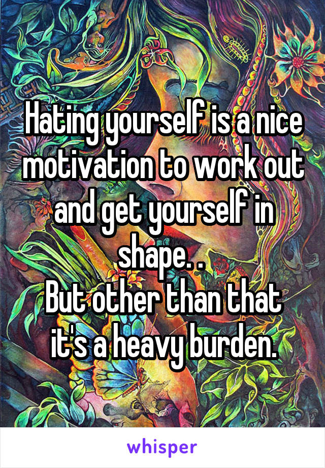 Hating yourself is a nice motivation to work out and get yourself in shape. . 
But other than that it's a heavy burden.