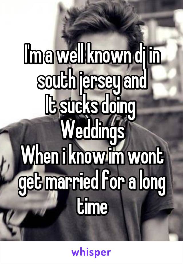 I'm a well known dj in south jersey and
It sucks doing 
Weddings
When i know im wont get married for a long time