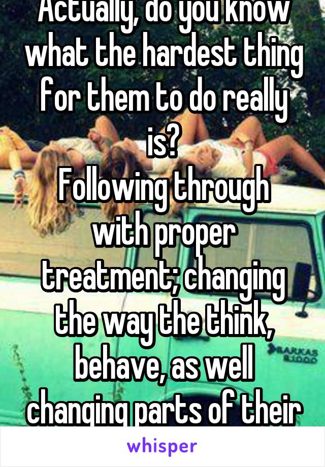Actually, do you know what the hardest thing for them to do really is?
Following through with proper treatment; changing the way the think, behave, as well changing parts of their environment