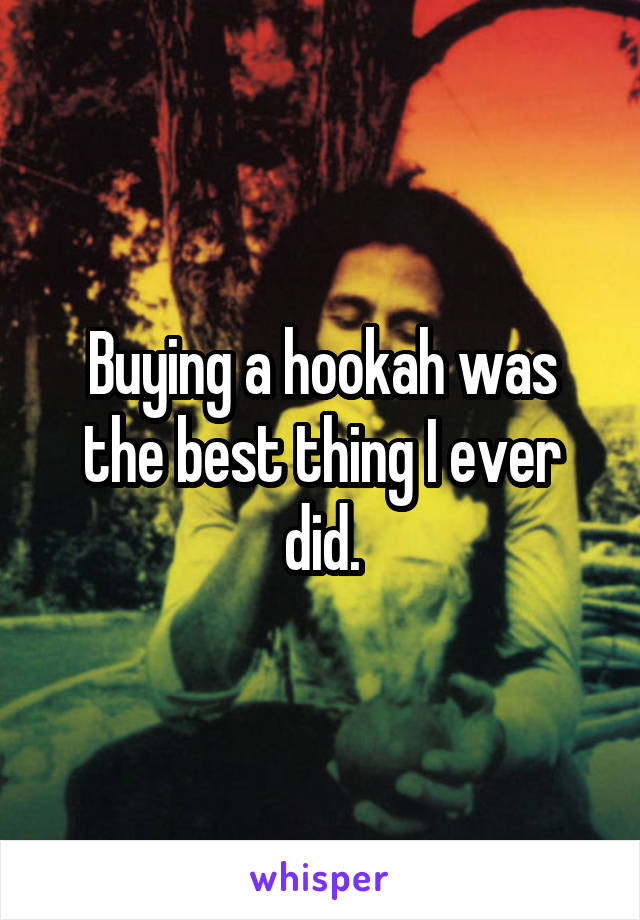 Buying a hookah was the best thing I ever did.