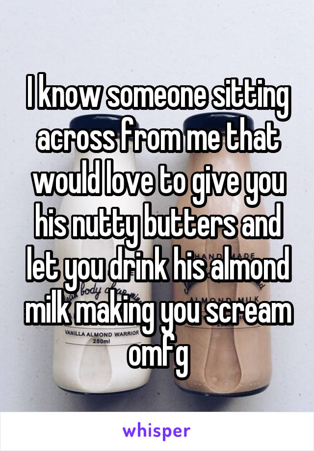 I know someone sitting across from me that would love to give you his nutty butters and let you drink his almond milk making you scream omfg