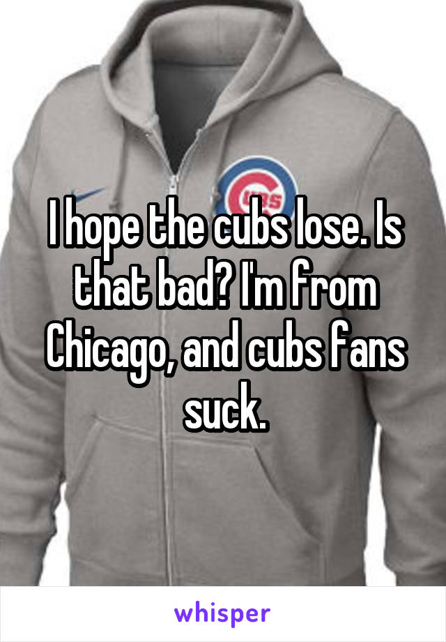 I hope the cubs lose. Is that bad? I'm from Chicago, and cubs fans suck.