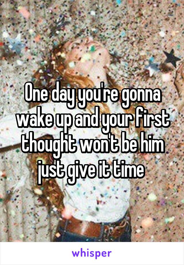 One day you're gonna wake up and your first thought won't be him just give it time 