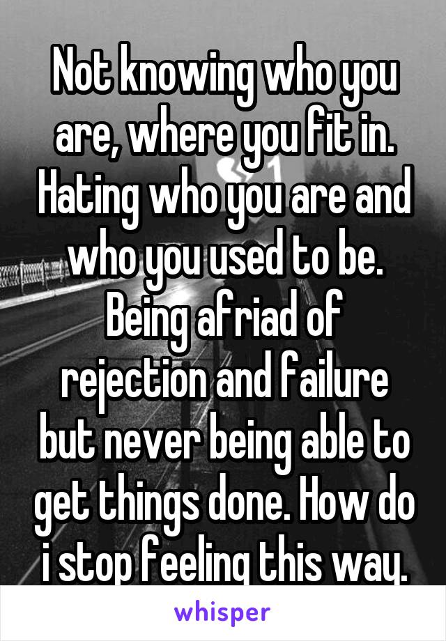 Not knowing who you are, where you fit in. Hating who you are and who you used to be. Being afriad of rejection and failure but never being able to get things done. How do i stop feeling this way.