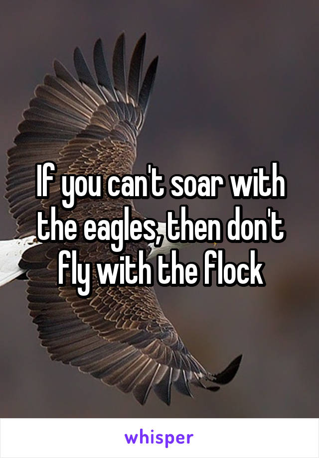 If you can't soar with the eagles, then don't fly with the flock