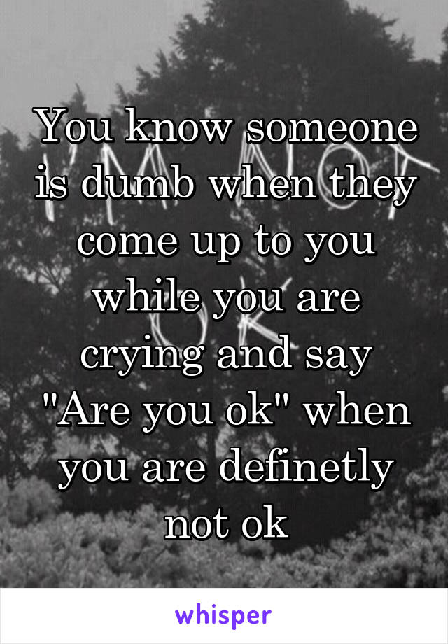 You know someone is dumb when they come up to you while you are crying and say "Are you ok" when you are definetly not ok