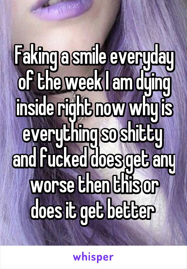 Faking a smile everyday of the week I am dying inside right now why is everything so shitty  and fucked does get any worse then this or does it get better 