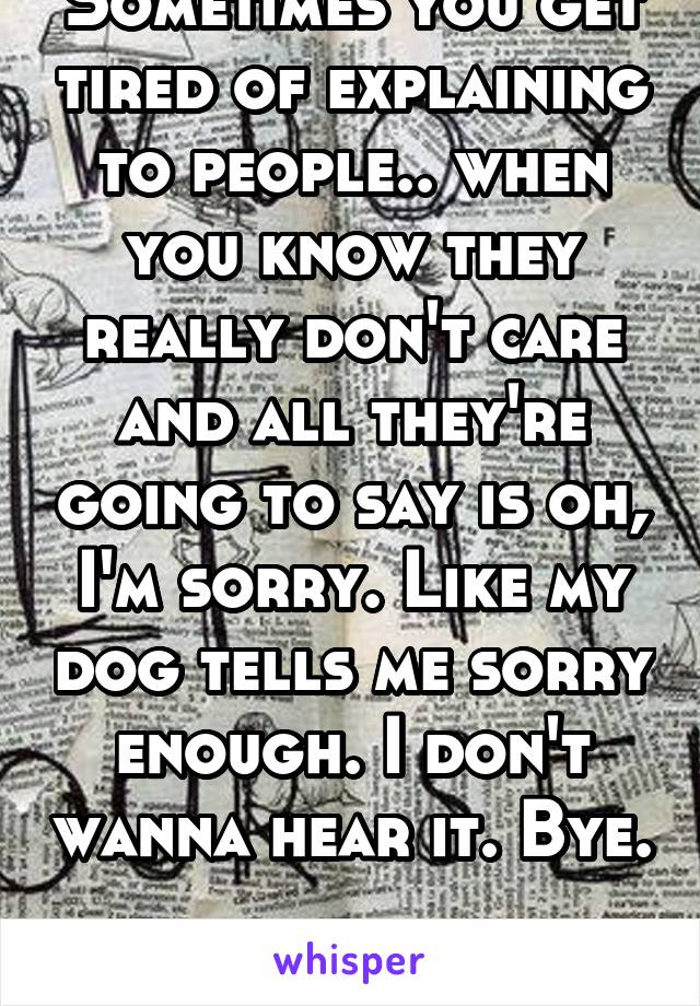 Sometimes you get tired of explaining to people.. when you know they really don't care and all they're going to say is oh, I'm sorry. Like my dog tells me sorry enough. I don't wanna hear it. Bye. 
