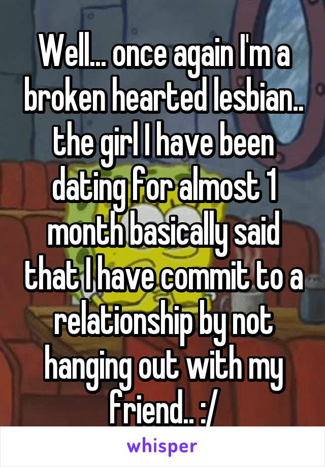 Well... once again I'm a broken hearted lesbian.. the girl I have been dating for almost 1 month basically said that I have commit to a relationship by not hanging out with my friend.. :/