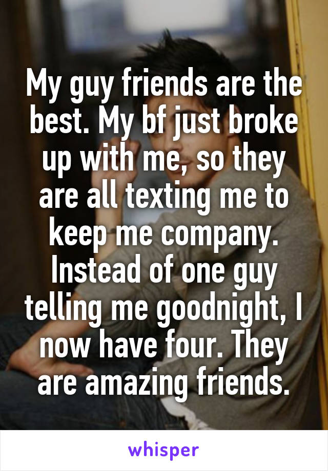 My guy friends are the best. My bf just broke up with me, so they are all texting me to keep me company. Instead of one guy telling me goodnight, I now have four. They are amazing friends.