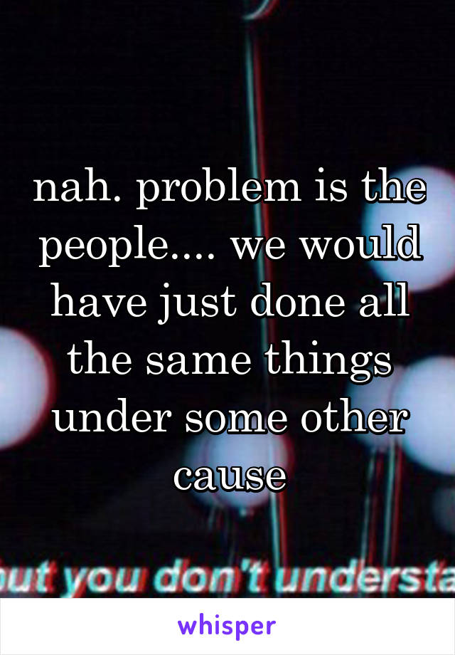 nah. problem is the people.... we would have just done all the same things under some other cause