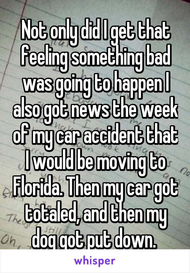 Not only did I get that feeling something bad was going to happen I also got news the week of my car accident that I would be moving to Florida. Then my car got totaled, and then my dog got put down. 