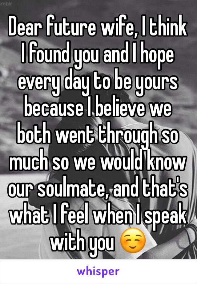 Dear future wife, I think I found you and I hope every day to be yours because I believe we both went through so much so we would know our soulmate, and that's what I feel when I speak with you ☺️